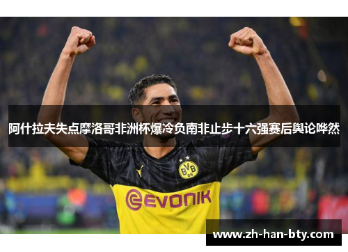 阿什拉夫失点摩洛哥非洲杯爆冷负南非止步十六强赛后舆论哗然