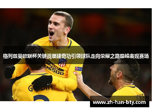 格列兹曼欧联杯关键战屡建奇功引领球队走向荣耀之路巅峰表现赛场