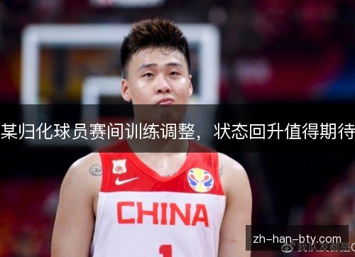 某归化球员赛间训练调整,状态回升值得期待 某归化球员赛间训练调整,状态回升值得期待