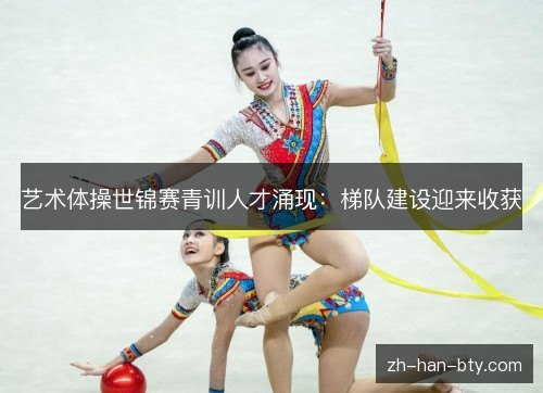 艺术体操世锦赛青训人才涌现:梯队建设迎来收获 艺术体操世锦赛青训人才涌现:梯队建设迎来收获